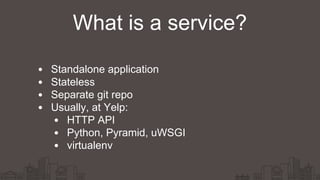 Standalone application
Stateless
Separate git repo
Usually, at Yelp:
HTTP API
Python, Pyramid, uWSGI
virtualenv
What is a service?
 