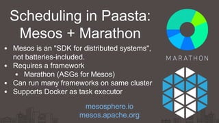 Scheduling in Paasta:
Mesos + Marathon
Mesos is an "SDK for distributed systems",
not batteries-included.
Requires a framework
Marathon (ASGs for Mesos)
Can run many frameworks on same cluster
Supports Docker as task executor
mesosphere.io
mesos.apache.org
 