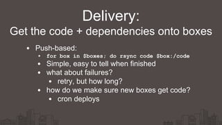 Push-based:
• for box in $boxes; do rsync code $box:/code
Simple, easy to tell when finished
what about failures?
retry, but how long?
how do we make sure new boxes get code?
cron deploys
Delivery:
Get the code + dependencies onto boxes
 