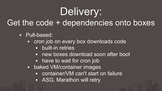 Delivery:
Pull-based:
cron job on every box downloads code
built-in retries
new boxes download soon after boot
have to wait for cron job
baked VM/container images
container/VM can't start on failure
ASG, Marathon will retry
Get the code + dependencies onto boxes
 