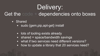 Shared
sudo {gem,pip,apt-get} install
lots of tooling exists already
shared = space/bandwidth savings
what if two services need different versions?
how to update a library that 20 services need?
Delivery:
Get the code + dependencies onto boxes
 