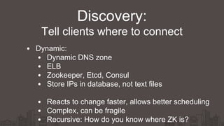 Dynamic:
Dynamic DNS zone
ELB
Zookeeper, Etcd, Consul
Store IPs in database, not text files
Reacts to change faster, allows better scheduling
Complex, can be fragile
Recursive: How do you know where ZK is?
Discovery:
Tell clients where to connect
 