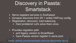 Nerve registers services in ZooKeeper
Synapse discovers from ZK + writes HAProxy config
Registration, discovery, load balancing
Hard problems! Let's solve them once.
Provides migration path:
port legacy version to SmartStack
have Paasta version register in same pool
Discovery in Paasta:
Smartstack
nerds.airbnb.com/smartstack-service-discovery-cloud
 
