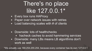 Every box runs HAProxy
Paper over network issues with retries
Load balancing scales with # of clients
Downside: lots of healthchecks
hacheck caches to avoid hammering services
Downside: many LBs means LB algorithms don't
work as well
There's no place
like 127.0.0.1*
*We actually use 169.254.255.254, because every container has its own 127.0.0.1
 