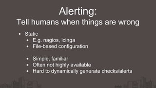 Alerting:
Static
E.g. nagios, icinga
File-based configuration
Simple, familiar
Often not highly available
Hard to dynamically generate checks/alerts
Tell humans when things are wrong
 