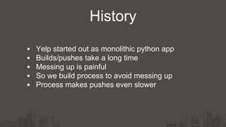 History
Yelp started out as monolithic python app
Builds/pushes take a long time
Messing up is painful
So we build process to avoid messing up
Process makes pushes even slower
 