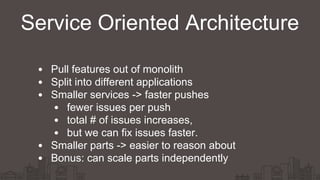 Service Oriented Architecture
Pull features out of monolith
Split into different applications
Smaller services -> faster pushes
fewer issues per push
total # of issues increases,
but we can fix issues faster.
Smaller parts -> easier to reason about
Bonus: can scale parts independently
 