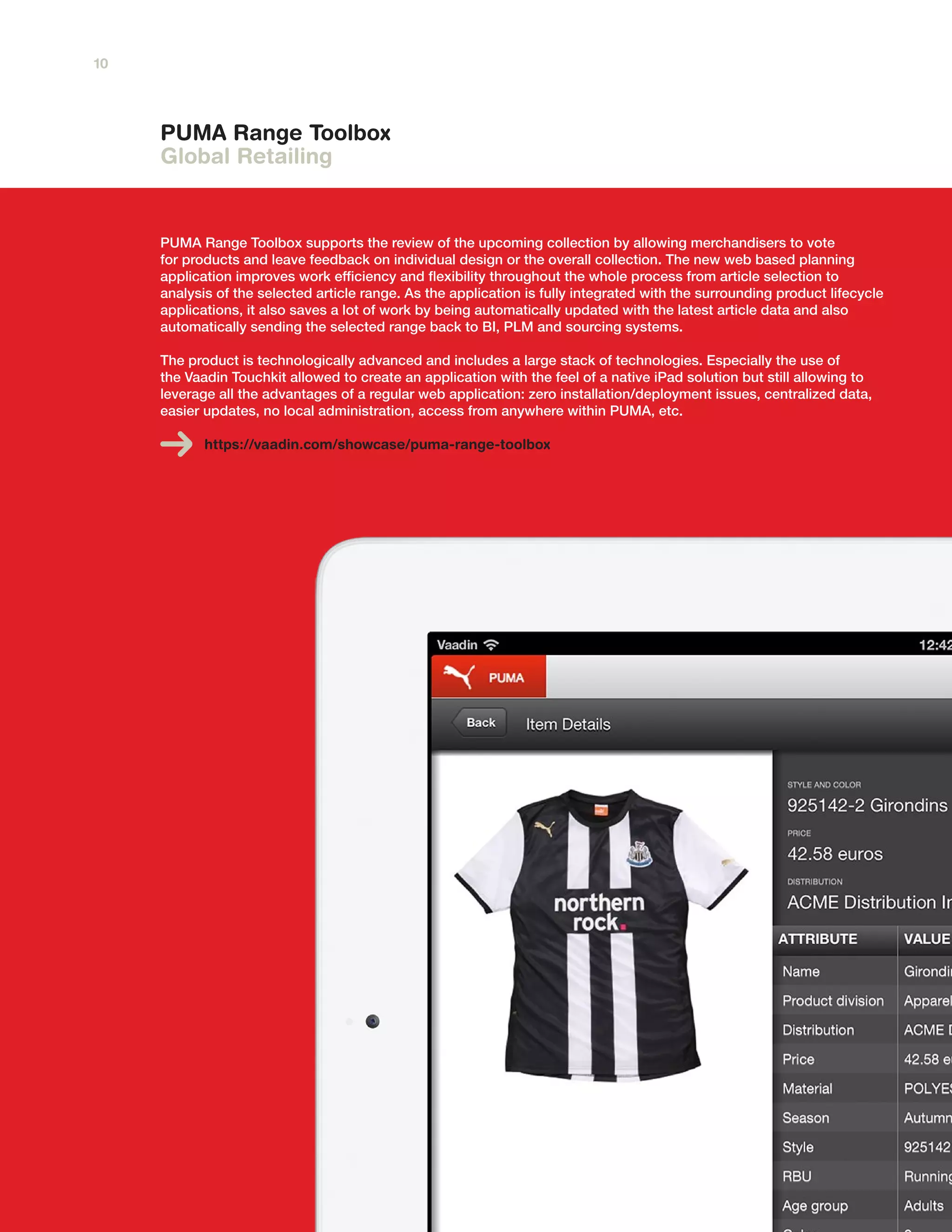 PUMA Range Toolbox
Global Retailing
PUMA Range Toolbox supports the review of the upcoming collection by allowing merchandisers to vote
for products and leave feedback on individual design or the overall collection. The new web based planning
application improves work efficiency and flexibility throughout the whole process from article selection to
analysis of the selected article range. As the application is fully integrated with the surrounding product lifecycle
applications, it also saves a lot of work by being automatically updated with the latest article data and also
automatically sending the selected range back to BI, PLM and sourcing systems.
The product is technologically advanced and includes a large stack of technologies. Especially the use of
the Vaadin Touchkit allowed to create an application with the feel of a native iPad solution but still allowing to
leverage all the advantages of a regular web application: zero installation/deployment issues, centralized data,
easier updates, no local administration, access from anywhere within PUMA, etc.
https://vaadin.com/showcase/puma-range-toolbox
10
 