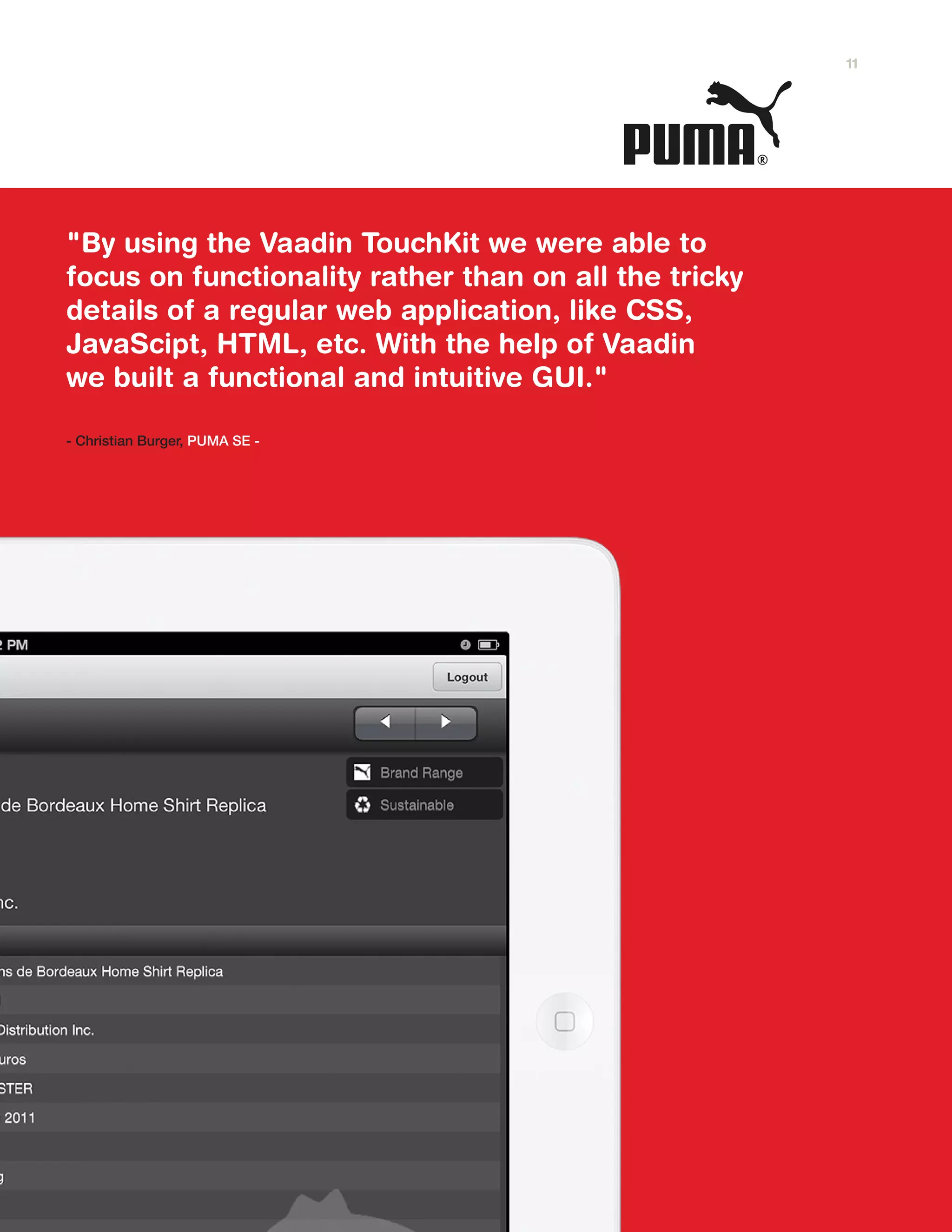 "By using the Vaadin TouchKit we were able to
focus on functionality rather than on all the tricky
details of a regular web application, like CSS,
JavaScipt, HTML, etc. With the help of Vaadin
we built a functional and intuitive GUI."
- Christian Burger, PUMA SE -
11
 