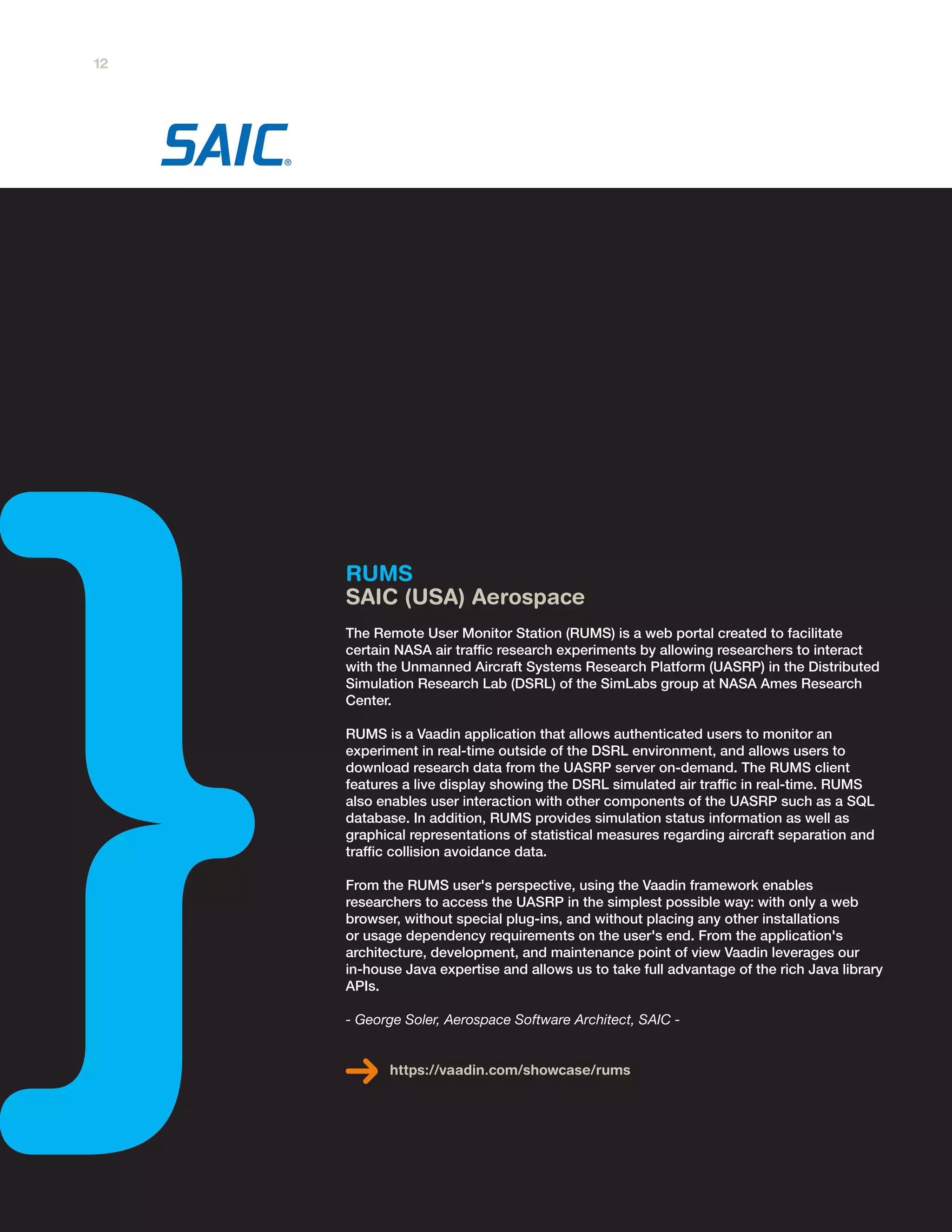 RUMS
SAIC (USA) Aerospace
The Remote User Monitor Station (RUMS) is a web portal created to facilitate
certain NASA air traffic research experiments by allowing researchers to interact
with the Unmanned Aircraft Systems Research Platform (UASRP) in the Distributed
Simulation Research Lab (DSRL) of the SimLabs group at NASA Ames Research
Center.
RUMS is a Vaadin application that allows authenticated users to monitor an
experiment in real-time outside of the DSRL environment, and allows users to
download research data from the UASRP server on-demand. The RUMS client
features a live display showing the DSRL simulated air traffic in real-time. RUMS
also enables user interaction with other components of the UASRP such as a SQL
database. In addition, RUMS provides simulation status information as well as
graphical representations of statistical measures regarding aircraft separation and
traffic collision avoidance data.
From the RUMS user's perspective, using the Vaadin framework enables
researchers to access the UASRP in the simplest possible way: with only a web
browser, without special plug-ins, and without placing any other installations
or usage dependency requirements on the user's end. From the application's
architecture, development, and maintenance point of view Vaadin leverages our
in-house Java expertise and allows us to take full advantage of the rich Java library
APIs.
- George Soler, Aerospace Software Architect, SAIC -
https://vaadin.com/showcase/rums
12
 