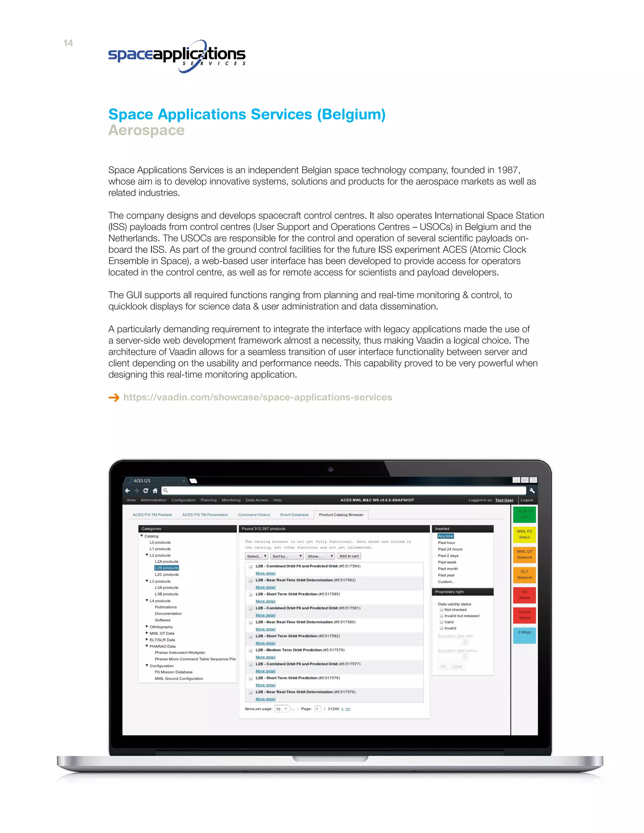 Space Applications Services is an independent Belgian space technology company, founded in 1987,
whose aim is to develop innovative systems, solutions and products for the aerospace markets as well as
related industries.
The company designs and develops spacecraft control centres. It also operates International Space Station
(ISS) payloads from control centres (User Support and Operations Centres – USOCs) in Belgium and the
Netherlands. The USOCs are responsible for the control and operation of several scientific payloads on-
board the ISS. As part of the ground control facilities for the future ISS experiment ACES (Atomic Clock
Ensemble in Space), a web-based user interface has been developed to provide access for operators
located in the control centre, as well as for remote access for scientists and payload developers.
The GUI supports all required functions ranging from planning and real-time monitoring & control, to
quicklook displays for science data & user administration and data dissemination.
A particularly demanding requirement to integrate the interface with legacy applications made the use of
a server-side web development framework almost a necessity, thus making Vaadin a logical choice. The
architecture of Vaadin allows for a seamless transition of user interface functionality between server and
client depending on the usability and performance needs. This capability proved to be very powerful when
designing this real-time monitoring application.
https://vaadin.com/showcase/space-applications-services
Space Applications Services (Belgium)
Aerospace
14
 