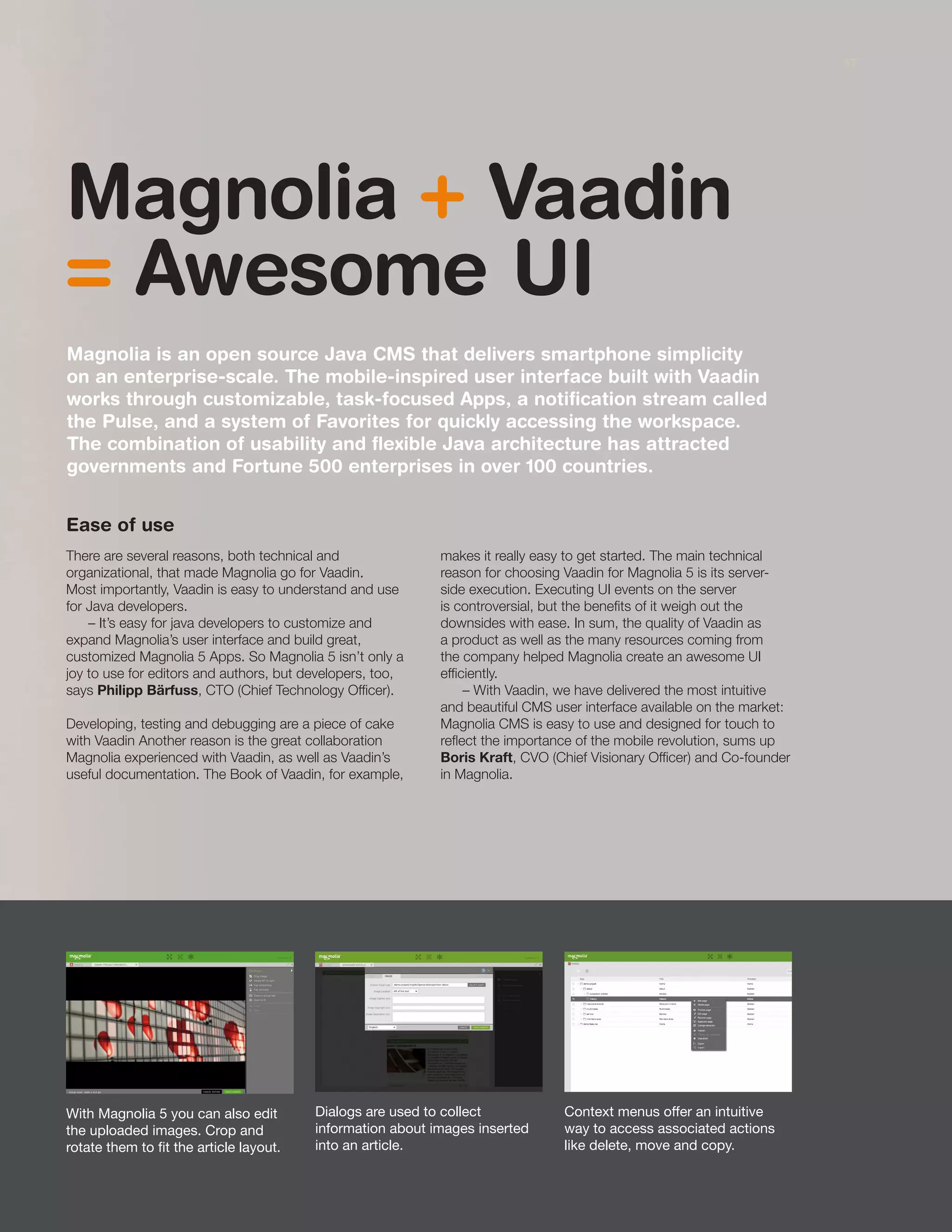 With Magnolia 5 you can also edit
the uploaded images. Crop and
rotate them to fit the article layout.
Dialogs are used to collect
information about images inserted
into an article.
Context menus offer an intuitive
way to access associated actions
like delete, move and copy.
Magnolia + Vaadin
= Awesome UI
Magnolia is an open source Java CMS that delivers smartphone simplicity
on an enterprise-scale. The mobile-inspired user interface built with Vaadin
works through customizable, task-focused Apps, a notification stream called
the Pulse, and a system of Favorites for quickly accessing the workspace.
The combination of usability and flexible Java architecture has attracted
governments and Fortune 500 enterprises in over 100 countries.
Ease of use
There are several reasons, both technical and
organizational, that made Magnolia go for Vaadin.
Most importantly, Vaadin is easy to understand and use
for Java developers.
– It’s easy for java developers to customize and
expand Magnolia’s user interface and build great,
customized Magnolia 5 Apps. So Magnolia 5 isn’t only a
joy to use for editors and authors, but developers, too,
says Philipp Bärfuss, CTO (Chief Technology Officer).
Developing, testing and debugging are a piece of cake
with Vaadin Another reason is the great collaboration
Magnolia experienced with Vaadin, as well as Vaadin’s
useful documentation. The Book of Vaadin, for example,
makes it really easy to get started. The main technical
reason for choosing Vaadin for Magnolia 5 is its server-
side execution. Executing UI events on the server
is controversial, but the benefits of it weigh out the
downsides with ease. In sum, the quality of Vaadin as
a product as well as the many resources coming from
the company helped Magnolia create an awesome UI
efficiently.
– With Vaadin, we have delivered the most intuitive
and beautiful CMS user interface available on the market:
Magnolia CMS is easy to use and designed for touch to
reflect the importance of the mobile revolution, sums up
Boris Kraft, CVO (Chief Visionary Officer) and Co-founder
in Magnolia.
17
 