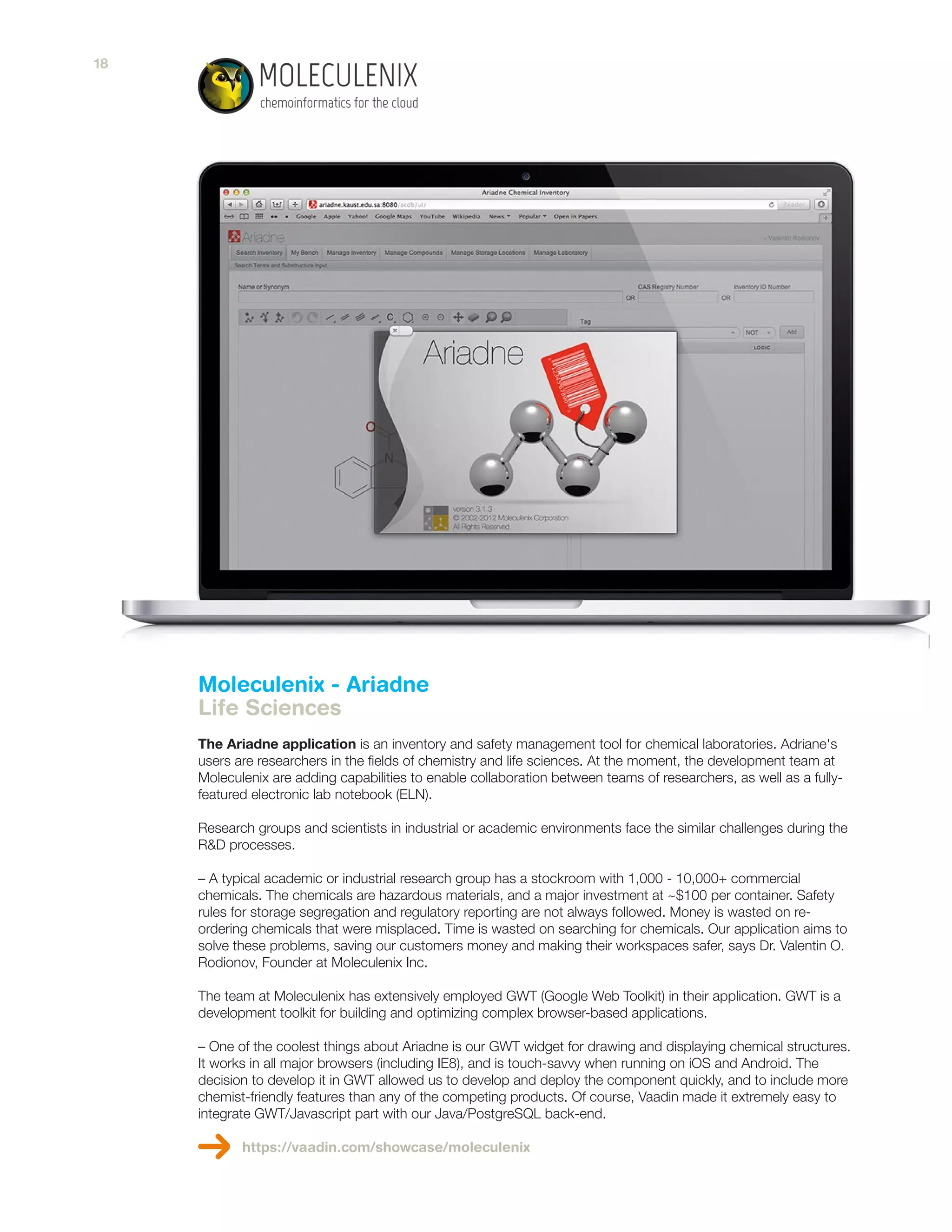 Moleculenix - Ariadne
Life Sciences
The Ariadne application is an inventory and safety management tool for chemical laboratories. Adriane's
users are researchers in the fields of chemistry and life sciences. At the moment, the development team at
Moleculenix are adding capabilities to enable collaboration between teams of researchers, as well as a fully-
featured electronic lab notebook (ELN).
Research groups and scientists in industrial or academic environments face the similar challenges during the
R&D processes.
– A typical academic or industrial research group has a stockroom with 1,000 - 10,000+ commercial
chemicals. The chemicals are hazardous materials, and a major investment at ~$100 per container. Safety
rules for storage segregation and regulatory reporting are not always followed. Money is wasted on re-
ordering chemicals that were misplaced. Time is wasted on searching for chemicals. Our application aims to
solve these problems, saving our customers money and making their workspaces safer, says Dr. Valentin O.
Rodionov, Founder at Moleculenix Inc.
The team at Moleculenix has extensively employed GWT (Google Web Toolkit) in their application. GWT is a
development toolkit for building and optimizing complex browser-based applications.
– One of the coolest things about Ariadne is our GWT widget for drawing and displaying chemical structures.
It works in all major browsers (including IE8), and is touch-savvy when running on iOS and Android. The
decision to develop it in GWT allowed us to develop and deploy the component quickly, and to include more
chemist-friendly features than any of the competing products. Of course, Vaadin made it extremely easy to
integrate GWT/Javascript part with our Java/PostgreSQL back-end.
https://vaadin.com/showcase/moleculenix
18
 