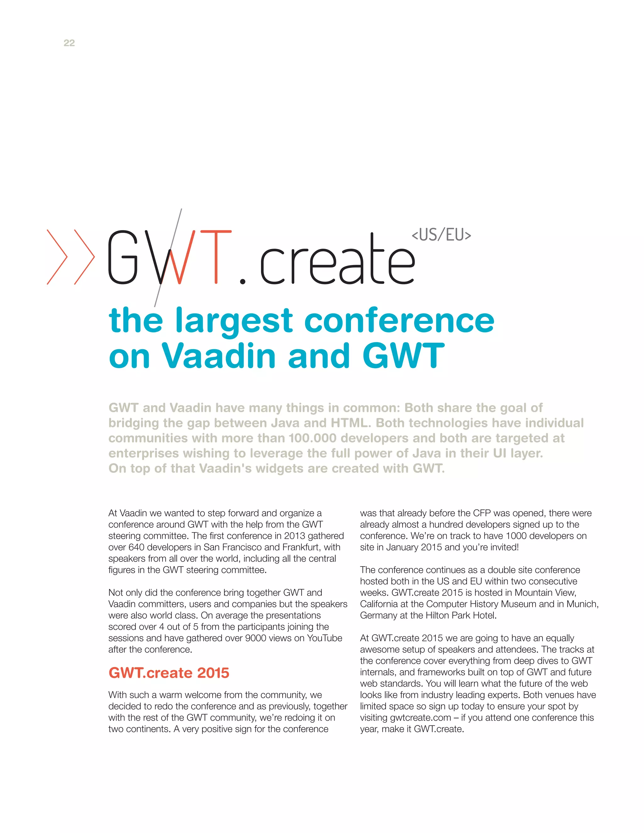 At Vaadin we wanted to step forward and organize a
conference around GWT with the help from the GWT
steering committee. The first conference in 2013 gathered
over 640 developers in San Francisco and Frankfurt, with
speakers from all over the world, including all the central
figures in the GWT steering committee.
Not only did the conference bring together GWT and
Vaadin committers, users and companies but the speakers
were also world class. On average the presentations
scored over 4 out of 5 from the participants joining the
sessions and have gathered over 9000 views on YouTube
after the conference.
With such a warm welcome from the community, we
decided to redo the conference and as previously, together
with the rest of the GWT community, we’re redoing it on
two continents. A very positive sign for the conference
was that already before the CFP was opened, there were
already almost a hundred developers signed up to the
conference. We’re on track to have 1000 developers on
site in January 2015 and you’re invited!
The conference continues as a double site conference
hosted both in the US and EU within two consecutive
weeks. GWT.create 2015 is hosted in Mountain View,
California at the Computer History Museum and in Munich,
Germany at the Hilton Park Hotel.
At GWT.create 2015 we are going to have an equally
awesome setup of speakers and attendees. The tracks at
the conference cover everything from deep dives to GWT
internals, and frameworks built on top of GWT and future
web standards. You will learn what the future of the web
looks like from industry leading experts. Both venues have
limited space so sign up today to ensure your spot by
visiting gwtcreate.com – if you attend one conference this
year, make it GWT.create.
GWT and Vaadin have many things in common: Both share the goal of
bridging the gap between Java and HTML. Both technologies have individual
communities with more than 100.000 developers and both are targeted at
enterprises wishing to leverage the full power of Java in their UI layer.
On top of that Vaadin's widgets are created with GWT.
the largest conference
on Vaadin and GWT
GWT.create 2015
22
 