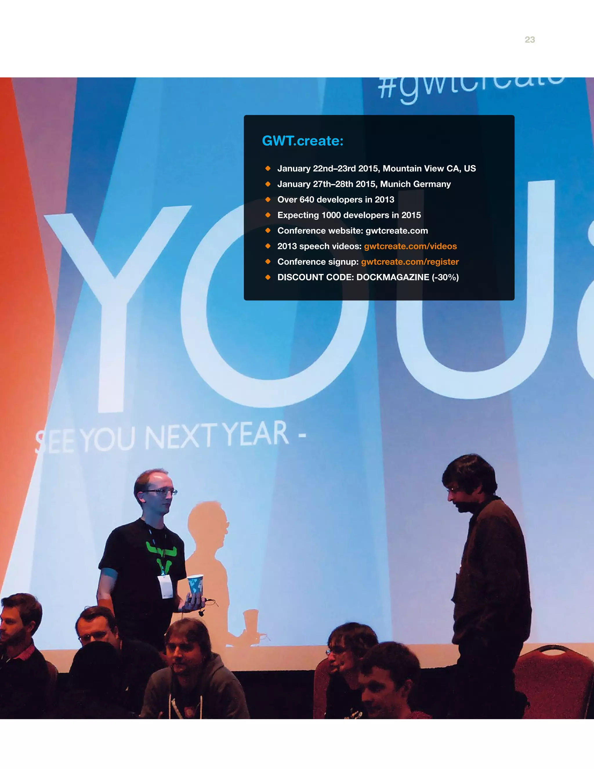GWT.create:
January 22nd–23rd 2015, Mountain View CA, US
January 27th–28th 2015, Munich Germany
Over 640 developers in 2013
Expecting 1000 developers in 2015
Conference website: gwtcreate.com
2013 speech videos: gwtcreate.com/videos
Conference signup: gwtcreate.com/register
DISCOUNT CODE: DOCKMAGAZINE (-30%)
23
 