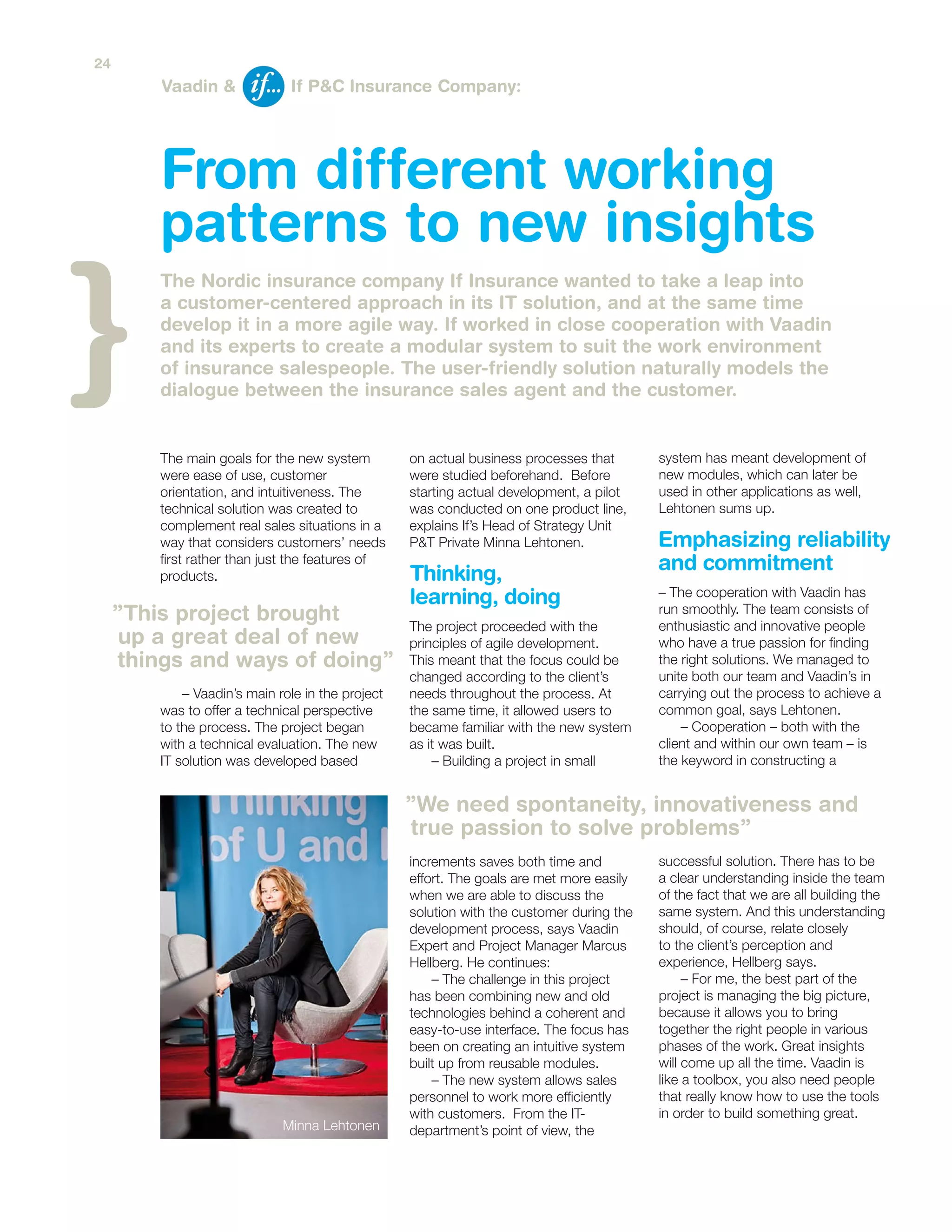 system has meant development of
new modules, which can later be
used in other applications as well,
Lehtonen sums up.
– The cooperation with Vaadin has
run smoothly. The team consists of
enthusiastic and innovative people
who have a true passion for finding
the right solutions. We managed to
unite both our team and Vaadin’s in
carrying out the process to achieve a
common goal, says Lehtonen.
– Cooperation – both with the
client and within our own team – is
the keyword in constructing a
successful solution. There has to be
a clear understanding inside the team
of the fact that we are all building the
same system. And this understanding
should, of course, relate closely
to the client’s perception and
experience, Hellberg says.
– For me, the best part of the
project is managing the big picture,
because it allows you to bring
together the right people in various
phases of the work. Great insights
will come up all the time. Vaadin is
like a toolbox, you also need people
that really know how to use the tools
in order to build something great.
From different working
patterns to new insights
The Nordic insurance company If Insurance wanted to take a leap into
a customer-centered approach in its IT solution, and at the same time
develop it in a more agile way. If worked in close cooperation with Vaadin
and its experts to create a modular system to suit the work environment
of insurance salespeople. The user-friendly solution naturally models the
dialogue between the insurance sales agent and the customer.
Vaadin & If P&C Insurance Company:
The main goals for the new system
were ease of use, customer
orientation, and intuitiveness. The
technical solution was created to
complement real sales situations in a
way that considers customers’ needs
first rather than just the features of
products.
– Vaadin’s main role in the project
was to offer a technical perspective
to the process. The project began
with a technical evaluation. The new
IT solution was developed based
on actual business processes that
were studied beforehand. Before
starting actual development, a pilot
was conducted on one product line,
explains If’s Head of Strategy Unit
P&T Private Minna Lehtonen.
The project proceeded with the
principles of agile development.
This meant that the focus could be
changed according to the client’s
needs throughout the process. At
the same time, it allowed users to
became familiar with the new system
as it was built.
– Building a project in small
increments saves both time and
effort. The goals are met more easily
when we are able to discuss the
solution with the customer during the
development process, says Vaadin
Expert and Project Manager Marcus
Hellberg. He continues:
– The challenge in this project
has been combining new and old
technologies behind a coherent and
easy-to-use interface. The focus has
been on creating an intuitive system
built up from reusable modules.
– The new system allows sales
personnel to work more efficiently
with customers. From the IT-
department’s point of view, the
”We need spontaneity, innovativeness and
true passion to solve problems”
”This project brought
up a great deal of new
things and ways of doing”
Minna Lehtonen
Emphasizing reliability
and commitmentThinking,
learning, doing
24
 