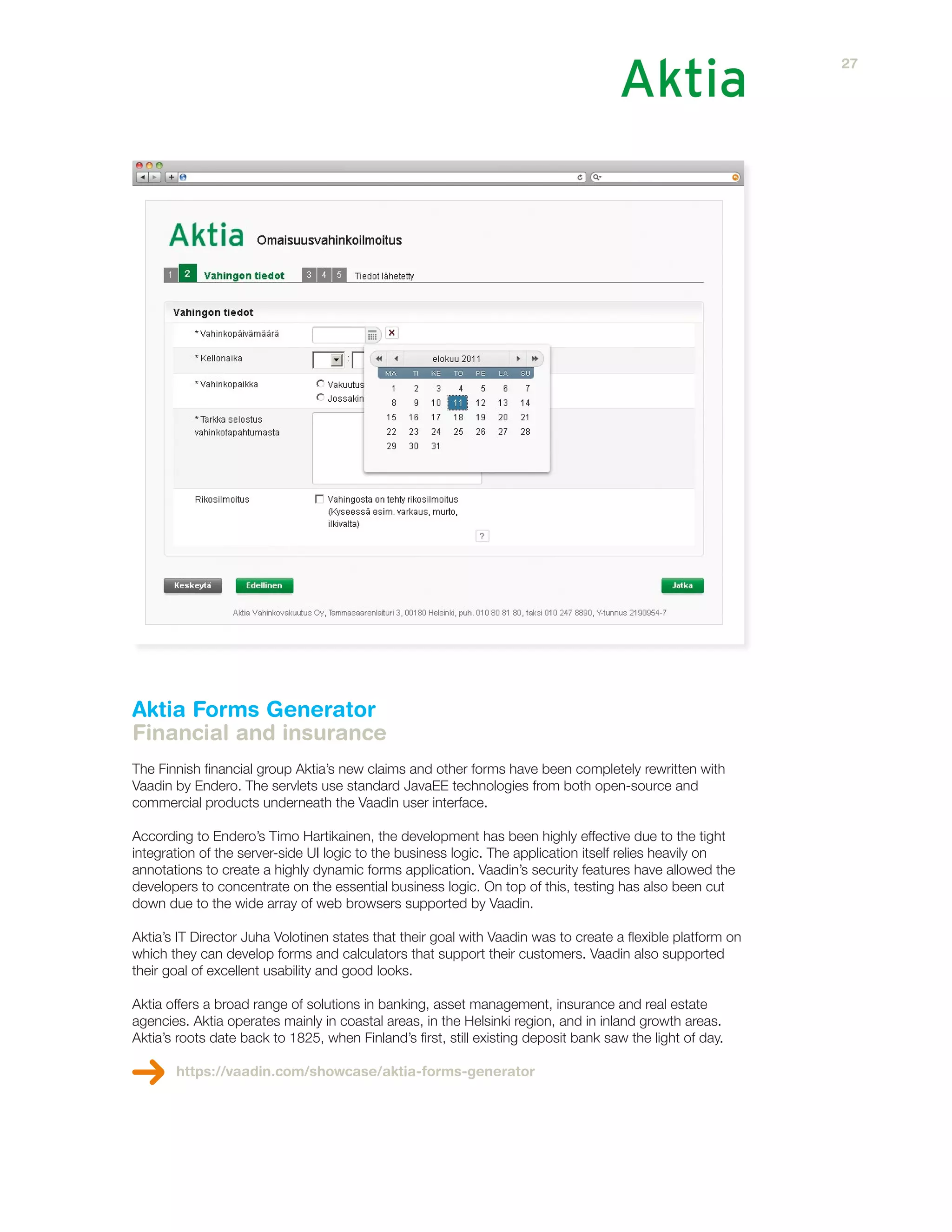 Aktia Forms Generator
Financial and insurance
The Finnish financial group Aktia’s new claims and other forms have been completely rewritten with
Vaadin by Endero. The servlets use standard JavaEE technologies from both open-source and
commercial products underneath the Vaadin user interface.
According to Endero’s Timo Hartikainen, the development has been highly effective due to the tight
integration of the server-side UI logic to the business logic. The application itself relies heavily on
annotations to create a highly dynamic forms application. Vaadin’s security features have allowed the
developers to concentrate on the essential business logic. On top of this, testing has also been cut
down due to the wide array of web browsers supported by Vaadin.
Aktia’s IT Director Juha Volotinen states that their goal with Vaadin was to create a flexible platform on
which they can develop forms and calculators that support their customers. Vaadin also supported
their goal of excellent usability and good looks.
Aktia offers a broad range of solutions in banking, asset management, insurance and real estate
agencies. Aktia operates mainly in coastal areas, in the Helsinki region, and in inland growth areas.
Aktia’s roots date back to 1825, when Finland’s first, still existing deposit bank saw the light of day.
https://vaadin.com/showcase/aktia-forms-generator
27
 