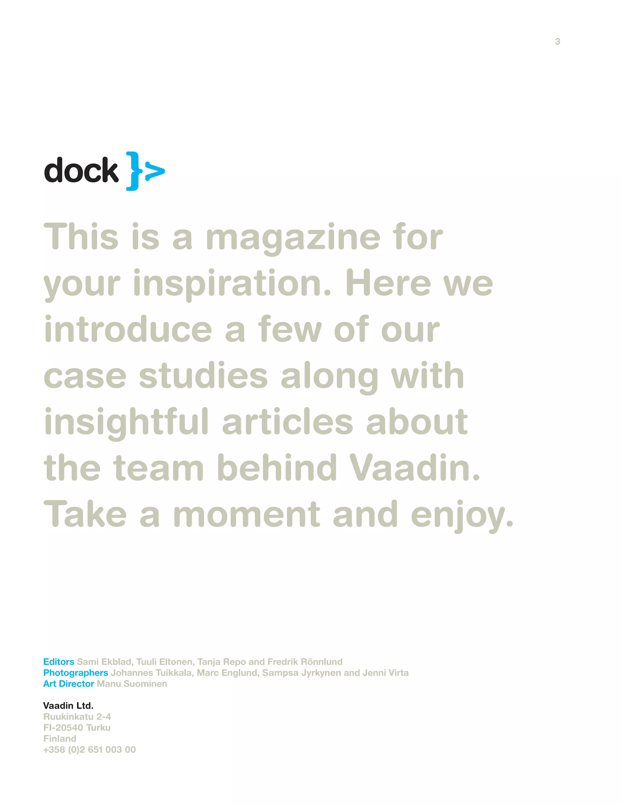This is a magazine for
your inspiration. Here we
introduce a few of our
case studies along with
insightful articles about
the team behind Vaadin.
Take a moment and enjoy.
Editors Sami Ekblad, Tuuli Eltonen, Tanja Repo and Fredrik Rönnlund
Photographers Johannes Tuikkala, Marc Englund, Sampsa Jyrkynen and Jenni Virta
Art Director Manu Suominen
Vaadin Ltd.
Ruukinkatu 2-4
FI-20540 Turku
Finland
+358 (0)2 651 003 00
dock
3
 