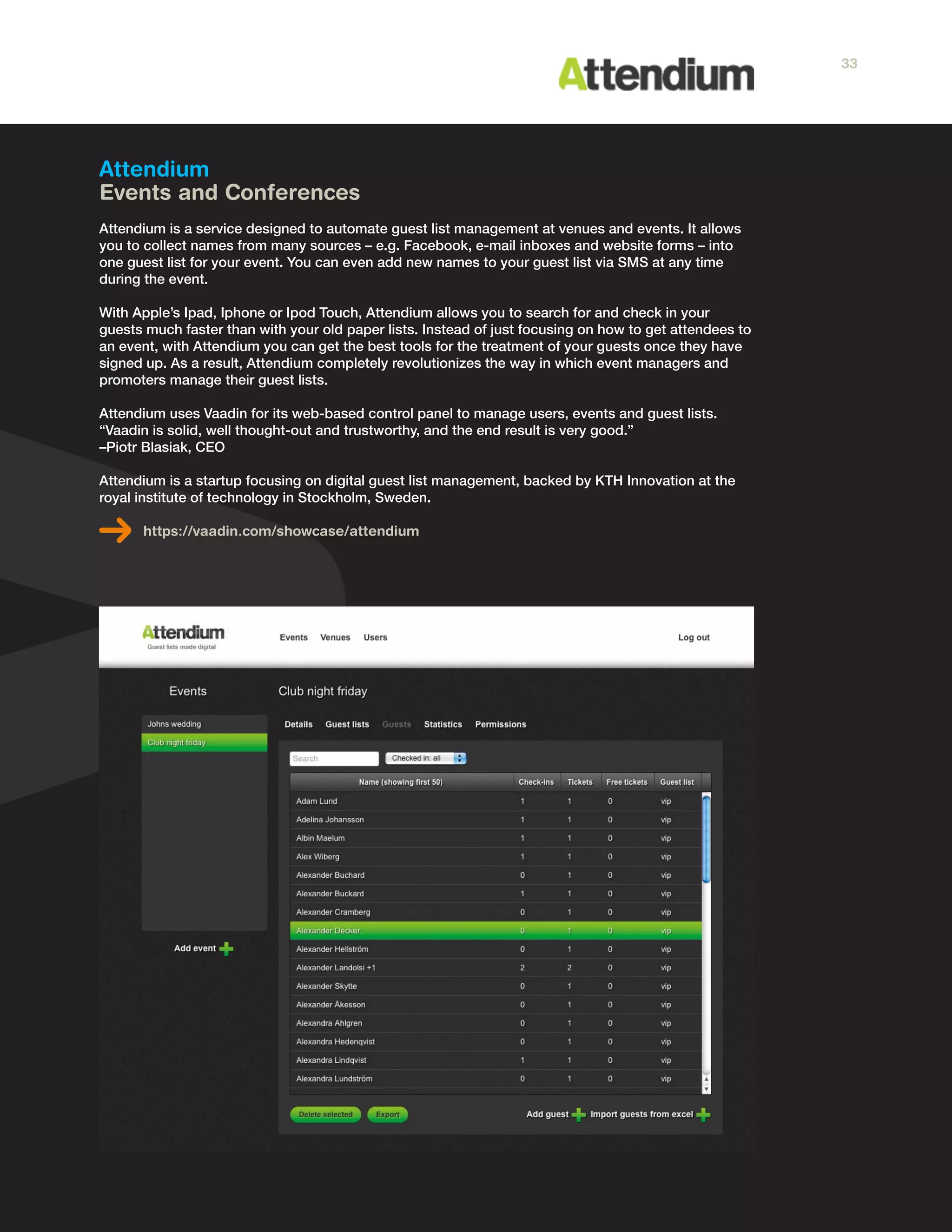 Attendium
Events and Conferences
Attendium is a service designed to automate guest list management at venues and events. It allows
you to collect names from many sources – e.g. Facebook, e-mail inboxes and website forms – into
one guest list for your event. You can even add new names to your guest list via SMS at any time
during the event.
With Apple’s Ipad, Iphone or Ipod Touch, Attendium allows you to search for and check in your
guests much faster than with your old paper lists. Instead of just focusing on how to get attendees to
an event, with Attendium you can get the best tools for the treatment of your guests once they have
signed up. As a result, Attendium completely revolutionizes the way in which event managers and
promoters manage their guest lists.
Attendium uses Vaadin for its web-based control panel to manage users, events and guest lists.
“Vaadin is solid, well thought-out and trustworthy, and the end result is very good.”
–Piotr Blasiak, CEO
Attendium is a startup focusing on digital guest list management, backed by KTH Innovation at the
royal institute of technology in Stockholm, Sweden.
https://vaadin.com/showcase/attendium
33
 