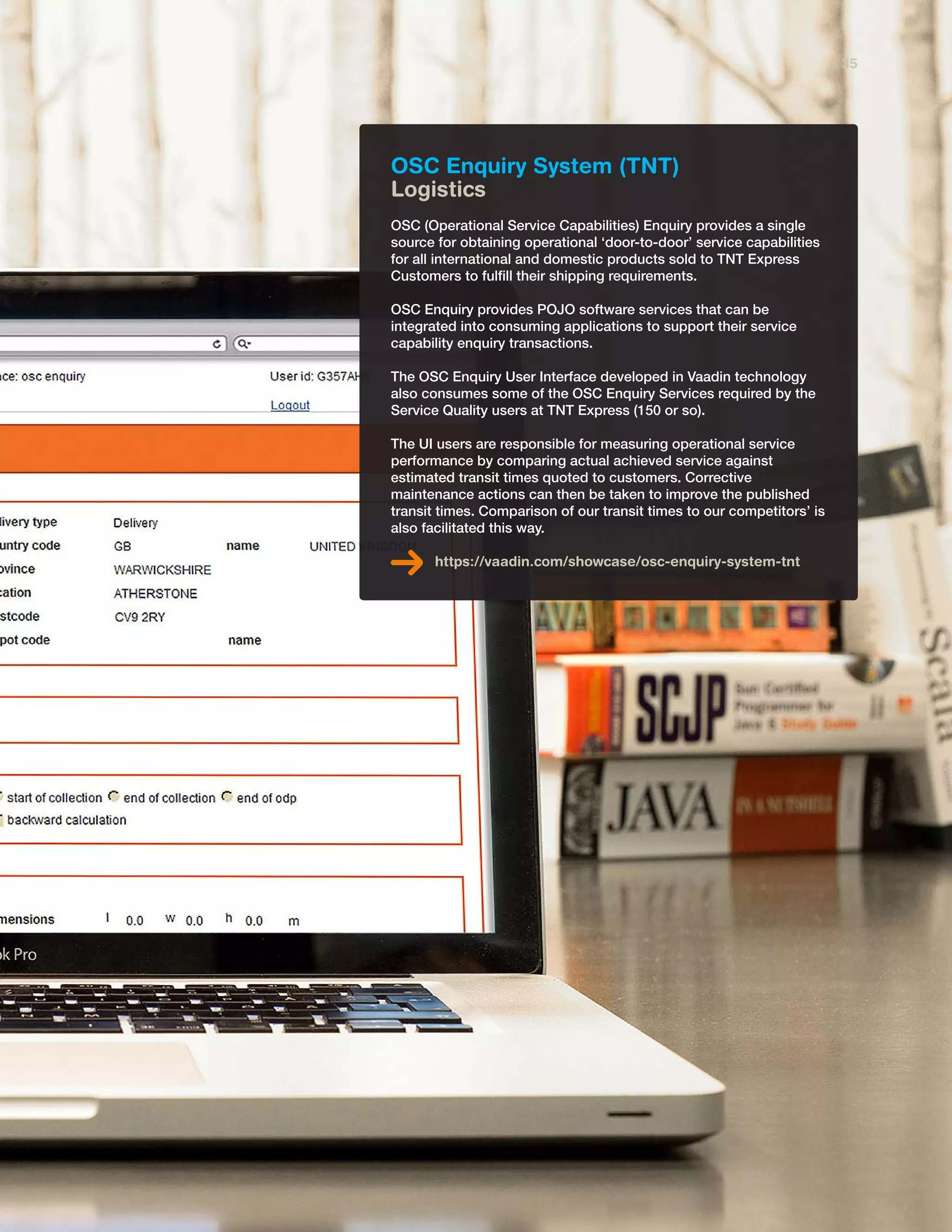 OSC Enquiry System (TNT)
Logistics
OSC (Operational Service Capabilities) Enquiry provides a single
source for obtaining operational ‘door-to-door’ service capabilities
for all international and domestic products sold to TNT Express
Customers to fulfill their shipping requirements.
OSC Enquiry provides POJO software services that can be
integrated into consuming applications to support their service
capability enquiry transactions.
The OSC Enquiry User Interface developed in Vaadin technology
also consumes some of the OSC Enquiry Services required by the
Service Quality users at TNT Express (150 or so).
The UI users are responsible for measuring operational service
performance by comparing actual achieved service against
estimated transit times quoted to customers. Corrective
maintenance actions can then be taken to improve the published
transit times. Comparison of our transit times to our competitors’ is
also facilitated this way.
https://vaadin.com/showcase/osc-enquiry-system-tnt
35
 