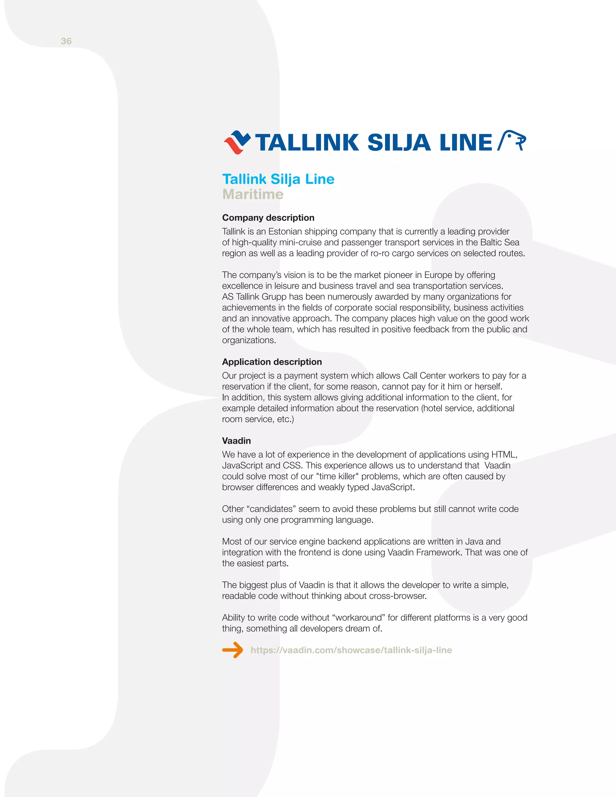 Tallink Silja Line
Maritime
Company description
Tallink is an Estonian shipping company that is currently a leading provider
of high-quality mini-cruise and passenger transport services in the Baltic Sea
region as well as a leading provider of ro-ro cargo services on selected routes.
The company’s vision is to be the market pioneer in Europe by offering
excellence in leisure and business travel and sea transportation services.
AS Tallink Grupp has been numerously awarded by many organizations for
achievements in the fields of corporate social responsibility, business activities
and an innovative approach. The company places high value on the good work
of the whole team, which has resulted in positive feedback from the public and
organizations.
Application description
Our project is a payment system which allows Call Center workers to pay for a
reservation if the client, for some reason, cannot pay for it him or herself.
In addition, this system allows giving additional information to the client, for
example detailed information about the reservation (hotel service, additional
room service, etc.)
Vaadin
We have a lot of experience in the development of applications using HTML,
JavaScript and CSS. This experience allows us to understand that Vaadin
could solve most of our "time killer" problems, which are often caused by
browser differences and weakly typed JavaScript.
Other “candidates” seem to avoid these problems but still cannot write code
using only one programming language.
Most of our service engine backend applications are written in Java and
integration with the frontend is done using Vaadin Framework. That was one of
the easiest parts.
The biggest plus of Vaadin is that it allows the developer to write a simple,
readable code without thinking about cross-browser.
Ability to write code without “workaround” for different platforms is a very good
thing, something all developers dream of.
https://vaadin.com/showcase/tallink-silja-line
36
 