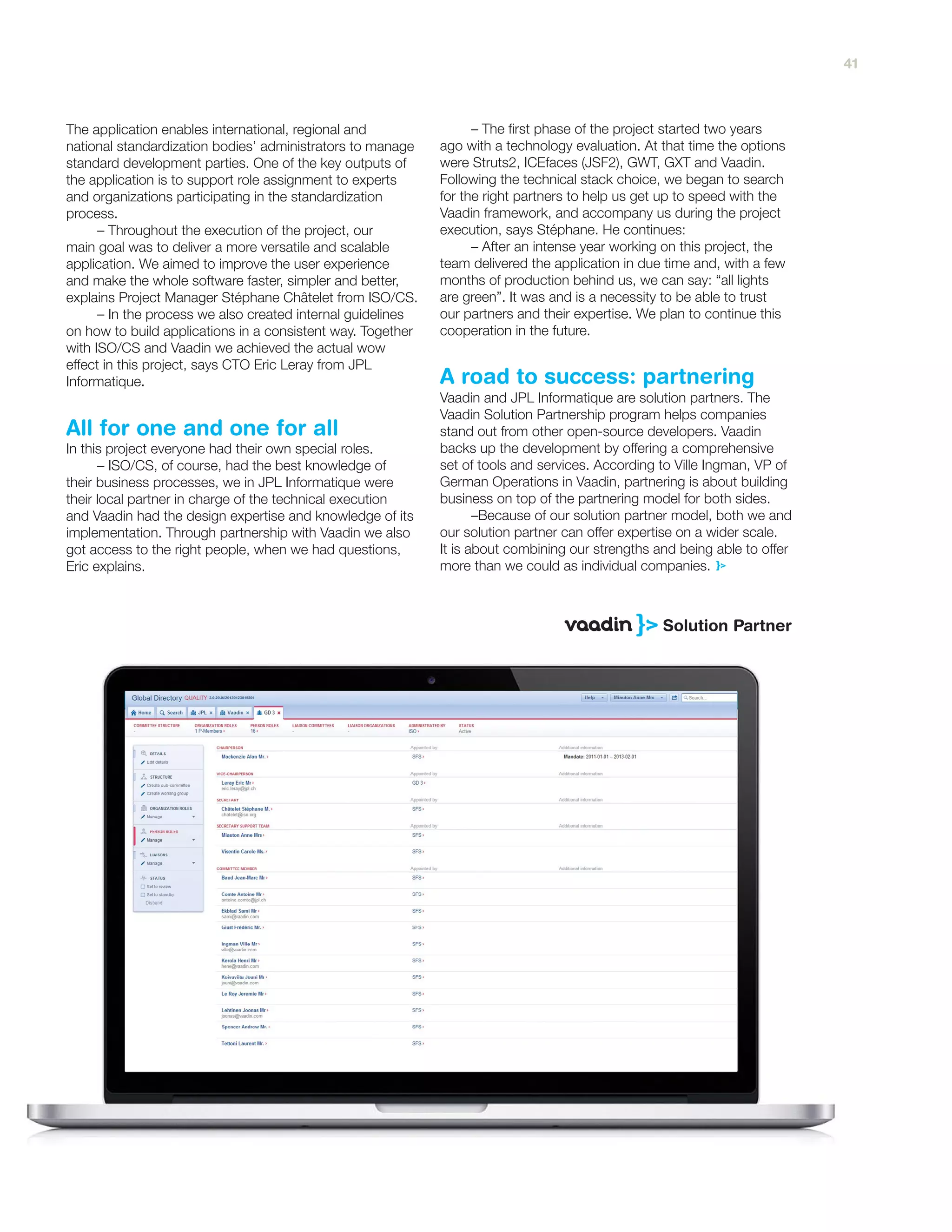 The application enables international, regional and
national standardization bodies’ administrators to manage
standard development parties. One of the key outputs of
the application is to support role assignment to experts
and organizations participating in the standardization
process.
– Throughout the execution of the project, our
main goal was to deliver a more versatile and scalable
application. We aimed to improve the user experience
and make the whole software faster, simpler and better,
explains Project Manager Stéphane Châtelet from ISO/CS.
– In the process we also created internal guidelines
on how to build applications in a consistent way. Together
with ISO/CS and Vaadin we achieved the actual wow
effect in this project, says CTO Eric Leray from JPL
Informatique.
In this project everyone had their own special roles.
– ISO/CS, of course, had the best knowledge of
their business processes, we in JPL Informatique were
their local partner in charge of the technical execution
and Vaadin had the design expertise and knowledge of its
implementation. Through partnership with Vaadin we also
got access to the right people, when we had questions,
Eric explains.
– The first phase of the project started two years
ago with a technology evaluation. At that time the options
were Struts2, ICEfaces (JSF2), GWT, GXT and Vaadin.
Following the technical stack choice, we began to search
for the right partners to help us get up to speed with the
Vaadin framework, and accompany us during the project
execution, says Stéphane. He continues:
– After an intense year working on this project, the
team delivered the application in due time and, with a few
months of production behind us, we can say: “all lights
are green”. It was and is a necessity to be able to trust
our partners and their expertise. We plan to continue this
cooperation in the future.
Vaadin and JPL Informatique are solution partners. The
Vaadin Solution Partnership program helps companies
stand out from other open-source developers. Vaadin
backs up the development by offering a comprehensive
set of tools and services. According to Ville Ingman, VP of
German Operations in Vaadin, partnering is about building
business on top of the partnering model for both sides.
–Because of our solution partner model, both we and
our solution partner can offer expertise on a wider scale.
It is about combining our strengths and being able to offer
more than we could as individual companies.
A road to success: partnering
All for one and one for all
41
 