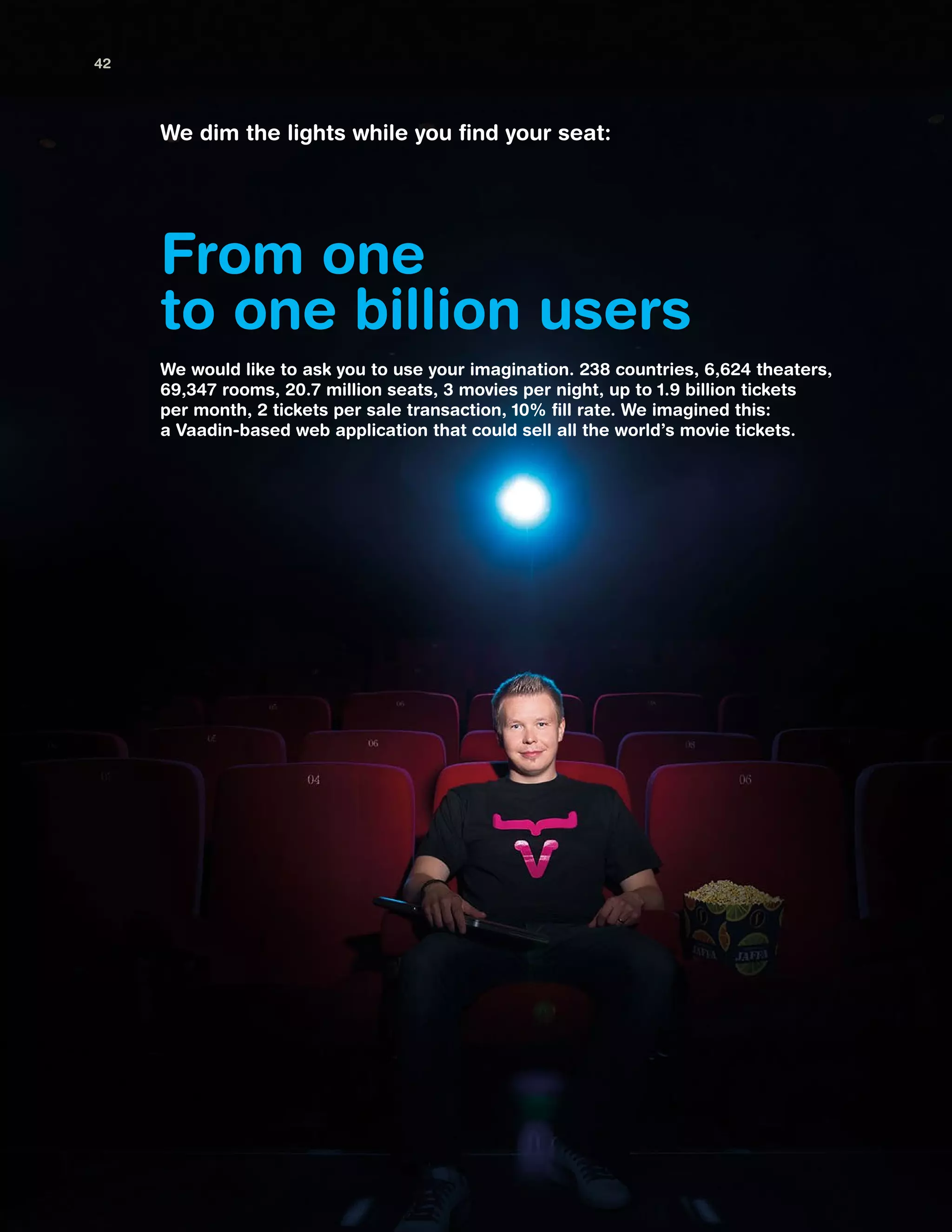 From one
to one billion users
We dim the lights while you find your seat:
We would like to ask you to use your imagination. 238 countries, 6,624 theaters,
69,347 rooms, 20.7 million seats, 3 movies per night, up to 1.9 billion tickets
per month, 2 tickets per sale transaction, 10% fill rate. We imagined this:
a Vaadin-based web application that could sell all the world’s movie tickets.
42
 