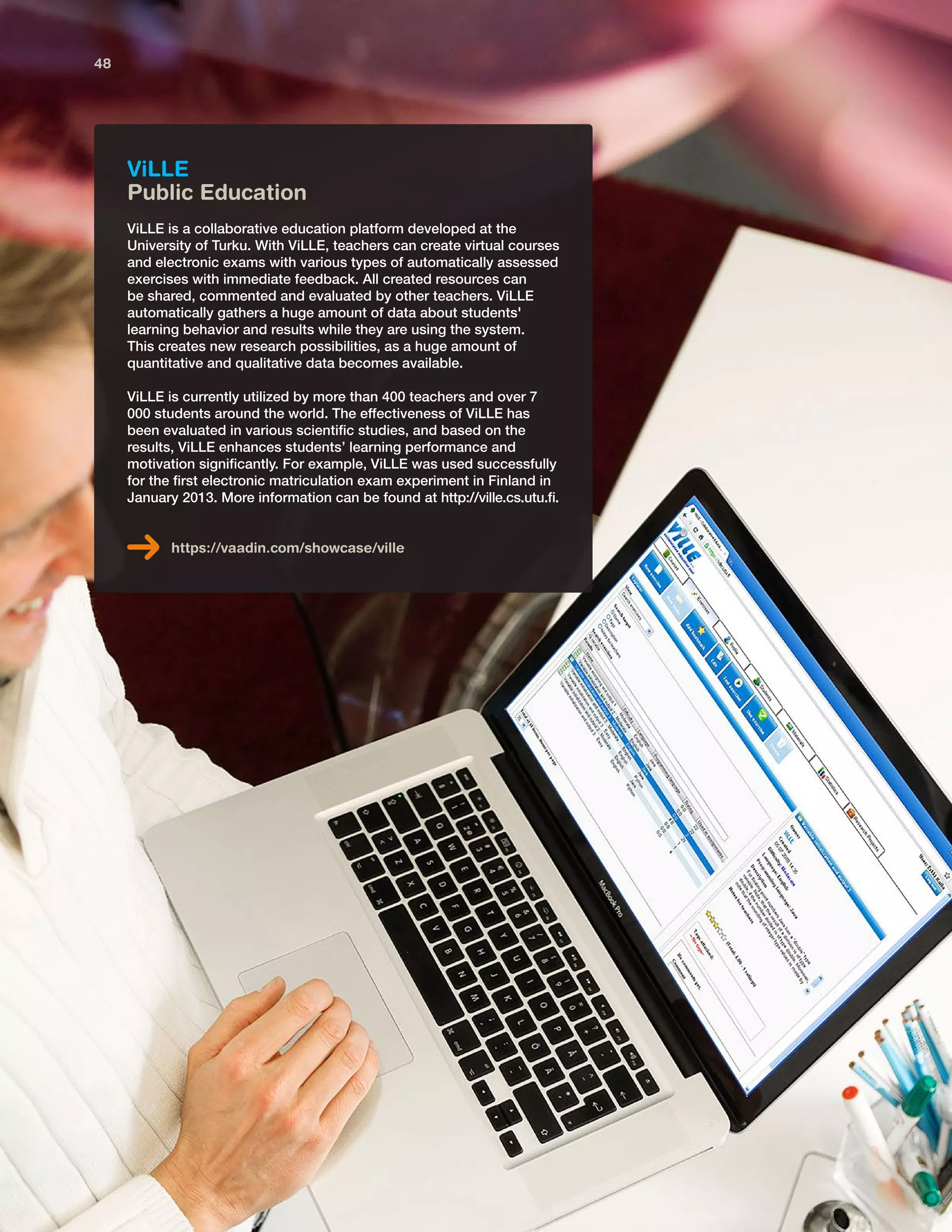 ViLLE
Public Education
ViLLE is a collaborative education platform developed at the
University of Turku. With ViLLE, teachers can create virtual courses
and electronic exams with various types of automatically assessed
exercises with immediate feedback. All created resources can
be shared, commented and evaluated by other teachers. ViLLE
automatically gathers a huge amount of data about students'
learning behavior and results while they are using the system.
This creates new research possibilities, as a huge amount of
quantitative and qualitative data becomes available.
ViLLE is currently utilized by more than 400 teachers and over 7
000 students around the world. The effectiveness of ViLLE has
been evaluated in various scientific studies, and based on the
results, ViLLE enhances students’ learning performance and
motivation significantly. For example, ViLLE was used successfully
for the first electronic matriculation exam experiment in Finland in
January 2013. More information can be found at http://ville.cs.utu.fi.
https://vaadin.com/showcase/ville
48
 