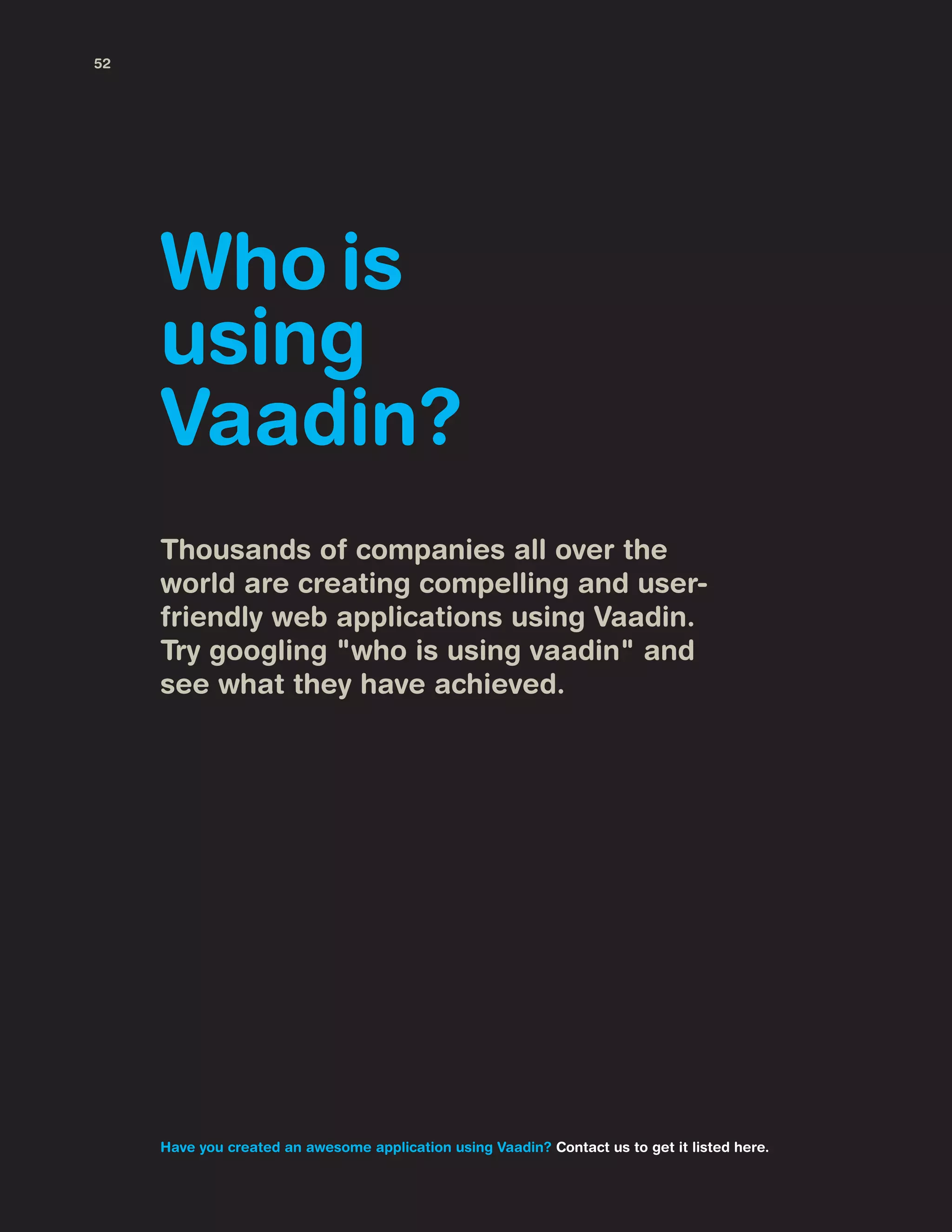 Thousands of companies all over the
world are creating compelling and user-
friendly web applications using Vaadin.
Try googling "who is using vaadin" and
see what they have achieved.
Who is
using
Vaadin?
Have you created an awesome application using Vaadin? Contact us to get it listed here.
52
 