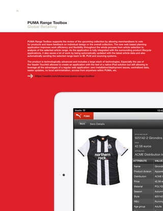 PUMA Range Toolbox
Global Retailing
PUMA Range Toolbox supports the review of the upcoming collection by allowing merchandisers to vote
for products and leave feedback on individual design or the overall collection. The new web based planning
application improves work efficiency and flexibility throughout the whole process from article selection to
analysis of the selected article range. As the application is fully integrated with the surrounding product lifecycle
applications, it also saves a lot of work by being automatically updated with the latest article data and also
automatically sending the selected range back to BI, PLM and sourcing systems.
The product is technologically advanced and includes a large stack of technologies. Especially the use of
the Vaadin Touchkit allowed to create an application with the feel of a native iPad solution but still allowing to
leverage all the advantages of a regular web application: zero installation/deployment issues, centralized data,
easier updates, no local administration, access from anywhere within PUMA, etc.
https://vaadin.com/showcase/puma-range-toolbox
10
 