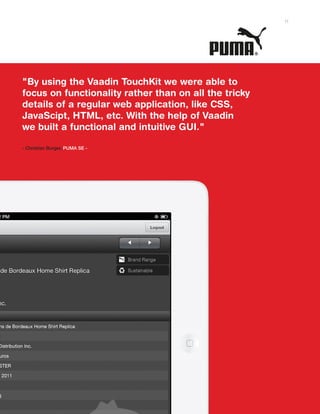 "By using the Vaadin TouchKit we were able to
focus on functionality rather than on all the tricky
details of a regular web application, like CSS,
JavaScipt, HTML, etc. With the help of Vaadin
we built a functional and intuitive GUI."
- Christian Burger, PUMA SE -
11
 