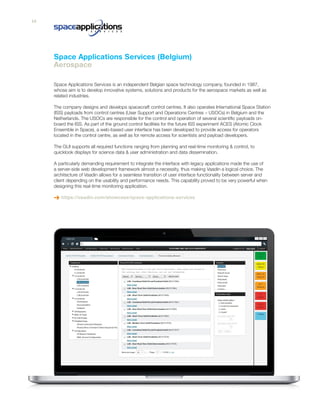 Space Applications Services is an independent Belgian space technology company, founded in 1987,
whose aim is to develop innovative systems, solutions and products for the aerospace markets as well as
related industries.
The company designs and develops spacecraft control centres. It also operates International Space Station
(ISS) payloads from control centres (User Support and Operations Centres – USOCs) in Belgium and the
Netherlands. The USOCs are responsible for the control and operation of several scientific payloads on-
board the ISS. As part of the ground control facilities for the future ISS experiment ACES (Atomic Clock
Ensemble in Space), a web-based user interface has been developed to provide access for operators
located in the control centre, as well as for remote access for scientists and payload developers.
The GUI supports all required functions ranging from planning and real-time monitoring & control, to
quicklook displays for science data & user administration and data dissemination.
A particularly demanding requirement to integrate the interface with legacy applications made the use of
a server-side web development framework almost a necessity, thus making Vaadin a logical choice. The
architecture of Vaadin allows for a seamless transition of user interface functionality between server and
client depending on the usability and performance needs. This capability proved to be very powerful when
designing this real-time monitoring application.
https://vaadin.com/showcase/space-applications-services
Space Applications Services (Belgium)
Aerospace
14
 