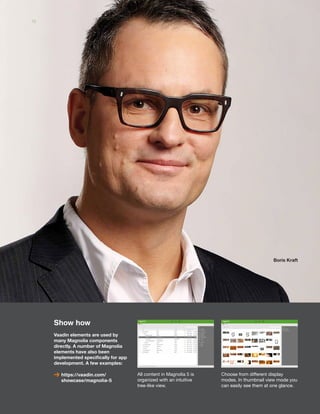 All content in Magnolia 5 is
organized with an intuitive
tree-like view.
Choose from different display
modes. In thumbnail view mode you
can easily see them at one glance.
https://vaadin.com/
showcase/magnolia-5
Show how
Vaadin elements are used by
many Magnolia components
directly. A number of Magnolia
elements have also been
implemented specifically for app
development. A few examples:
Boris Kraft
16
 