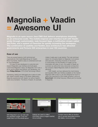 With Magnolia 5 you can also edit
the uploaded images. Crop and
rotate them to fit the article layout.
Dialogs are used to collect
information about images inserted
into an article.
Context menus offer an intuitive
way to access associated actions
like delete, move and copy.
Magnolia + Vaadin
= Awesome UI
Magnolia is an open source Java CMS that delivers smartphone simplicity
on an enterprise-scale. The mobile-inspired user interface built with Vaadin
works through customizable, task-focused Apps, a notification stream called
the Pulse, and a system of Favorites for quickly accessing the workspace.
The combination of usability and flexible Java architecture has attracted
governments and Fortune 500 enterprises in over 100 countries.
Ease of use
There are several reasons, both technical and
organizational, that made Magnolia go for Vaadin.
Most importantly, Vaadin is easy to understand and use
for Java developers.
– It’s easy for java developers to customize and
expand Magnolia’s user interface and build great,
customized Magnolia 5 Apps. So Magnolia 5 isn’t only a
joy to use for editors and authors, but developers, too,
says Philipp Bärfuss, CTO (Chief Technology Officer).
Developing, testing and debugging are a piece of cake
with Vaadin Another reason is the great collaboration
Magnolia experienced with Vaadin, as well as Vaadin’s
useful documentation. The Book of Vaadin, for example,
makes it really easy to get started. The main technical
reason for choosing Vaadin for Magnolia 5 is its server-
side execution. Executing UI events on the server
is controversial, but the benefits of it weigh out the
downsides with ease. In sum, the quality of Vaadin as
a product as well as the many resources coming from
the company helped Magnolia create an awesome UI
efficiently.
– With Vaadin, we have delivered the most intuitive
and beautiful CMS user interface available on the market:
Magnolia CMS is easy to use and designed for touch to
reflect the importance of the mobile revolution, sums up
Boris Kraft, CVO (Chief Visionary Officer) and Co-founder
in Magnolia.
17
 