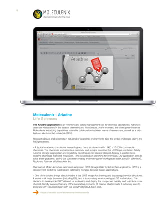 Moleculenix - Ariadne
Life Sciences
The Ariadne application is an inventory and safety management tool for chemical laboratories. Adriane's
users are researchers in the fields of chemistry and life sciences. At the moment, the development team at
Moleculenix are adding capabilities to enable collaboration between teams of researchers, as well as a fully-
featured electronic lab notebook (ELN).
Research groups and scientists in industrial or academic environments face the similar challenges during the
R&D processes.
– A typical academic or industrial research group has a stockroom with 1,000 - 10,000+ commercial
chemicals. The chemicals are hazardous materials, and a major investment at ~$100 per container. Safety
rules for storage segregation and regulatory reporting are not always followed. Money is wasted on re-
ordering chemicals that were misplaced. Time is wasted on searching for chemicals. Our application aims to
solve these problems, saving our customers money and making their workspaces safer, says Dr. Valentin O.
Rodionov, Founder at Moleculenix Inc.
The team at Moleculenix has extensively employed GWT (Google Web Toolkit) in their application. GWT is a
development toolkit for building and optimizing complex browser-based applications.
– One of the coolest things about Ariadne is our GWT widget for drawing and displaying chemical structures.
It works in all major browsers (including IE8), and is touch-savvy when running on iOS and Android. The
decision to develop it in GWT allowed us to develop and deploy the component quickly, and to include more
chemist-friendly features than any of the competing products. Of course, Vaadin made it extremely easy to
integrate GWT/Javascript part with our Java/PostgreSQL back-end.
https://vaadin.com/showcase/moleculenix
18
 