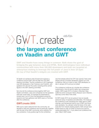 At Vaadin we wanted to step forward and organize a
conference around GWT with the help from the GWT
steering committee. The first conference in 2013 gathered
over 640 developers in San Francisco and Frankfurt, with
speakers from all over the world, including all the central
figures in the GWT steering committee.
Not only did the conference bring together GWT and
Vaadin committers, users and companies but the speakers
were also world class. On average the presentations
scored over 4 out of 5 from the participants joining the
sessions and have gathered over 9000 views on YouTube
after the conference.
With such a warm welcome from the community, we
decided to redo the conference and as previously, together
with the rest of the GWT community, we’re redoing it on
two continents. A very positive sign for the conference
was that already before the CFP was opened, there were
already almost a hundred developers signed up to the
conference. We’re on track to have 1000 developers on
site in January 2015 and you’re invited!
The conference continues as a double site conference
hosted both in the US and EU within two consecutive
weeks. GWT.create 2015 is hosted in Mountain View,
California at the Computer History Museum and in Munich,
Germany at the Hilton Park Hotel.
At GWT.create 2015 we are going to have an equally
awesome setup of speakers and attendees. The tracks at
the conference cover everything from deep dives to GWT
internals, and frameworks built on top of GWT and future
web standards. You will learn what the future of the web
looks like from industry leading experts. Both venues have
limited space so sign up today to ensure your spot by
visiting gwtcreate.com – if you attend one conference this
year, make it GWT.create.
GWT and Vaadin have many things in common: Both share the goal of
bridging the gap between Java and HTML. Both technologies have individual
communities with more than 100.000 developers and both are targeted at
enterprises wishing to leverage the full power of Java in their UI layer.
On top of that Vaadin's widgets are created with GWT.
the largest conference
on Vaadin and GWT
GWT.create 2015
22
 
