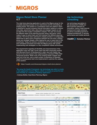 Migros Retail Store Planner
ICT
The retail store planning application is used at the Migros group for the
complete planning process of new retail stores and the remodeling of
existing stores. The solution is a centralized multi-user platform which
is attached to several company internal information systems to retrieve
store data, assortment data, sales data and strategic targets as well
as data from the location competition analysis. The user can access
the different steps of the planning process using a tab layout, which
makes it easy to switch back and forth between the different planning
aspects. The UI has been optimized to display all data in a configurable
detail level to allow quick comparison between the new store, existing
stores and strategic targets, while helping the user to keep track of the
overall plan. Today, the solution combines a rich UI with standardized
and centralized processes and helps the Migros group with quickly
implementing new strategies in a very competitive market environment.
The requirements regarding UI flexibility and responsiveness of the
application were very high, as the users had been previously working
with Microsoft Excel. UI development in plain Java with Vaadin has
proven to be much quicker than implementing a standard HTML/CSS/
Javascript frontend. While most of the existing Vaadin widgets were
used out of the box, only a small number of extensions of standard
Vaadin UI components had to be implemented to optimize the usability
of the solution.
https://vaadin.com/showcase/migros-retail-store-planner
"By using the Vaadin Framework, mp technology was able to create
a web application tool for Migros, which is at least as powerful and
user-friendly as a traditional desktop application."
- Andreas Bettler, Head Store Planning, Migros -
mp technology
consulting
mp technology specializes in
the development of B2B and
B2C business software for
innovative, custom made Internet,
backend and mobile solutions,
as well as consulting services in
software architecture, IT security,
performance and mobile services.
26
 