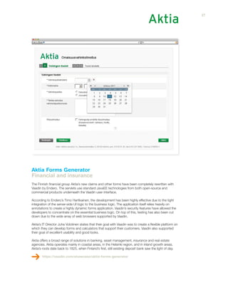 Aktia Forms Generator
Financial and insurance
The Finnish financial group Aktia’s new claims and other forms have been completely rewritten with
Vaadin by Endero. The servlets use standard JavaEE technologies from both open-source and
commercial products underneath the Vaadin user interface.
According to Endero’s Timo Hartikainen, the development has been highly effective due to the tight
integration of the server-side UI logic to the business logic. The application itself relies heavily on
annotations to create a highly dynamic forms application. Vaadin’s security features have allowed the
developers to concentrate on the essential business logic. On top of this, testing has also been cut
down due to the wide array of web browsers supported by Vaadin.
Aktia’s IT Director Juha Volotinen states that their goal with Vaadin was to create a flexible platform on
which they can develop forms and calculators that support their customers. Vaadin also supported
their goal of excellent usability and good looks.
Aktia offers a broad range of solutions in banking, asset management, insurance and real estate
agencies. Aktia operates mainly in coastal areas, in the Helsinki region, and in inland growth areas.
Aktia’s roots date back to 1825, when Finland’s first, still existing deposit bank saw the light of day.
https://vaadin.com/showcase/aktia-forms-generator
27
 