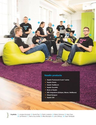 Vaadin products
Vaadin Framework 6 and 7 series
Vaadin Charts
Vaadin TestBench
Vaadin TouchKit
Book of Vaadin
IDE integrations (Eclipse, Maven, NetBeans)
Visual Designer
Vaadin CDI
In photo: 1. Jonatan Kronqvist 2. Henrik Paul 3. Patrik Lindström 4. Marko Grönroos 5. Henri Sara
6. Leif Åstrand 7. Teemu Suo-Anttila 8. Mika Murtojärvi 9. John Ahlroos 10. Sauli Tähkäpää
1
2
3
4
5
6
7
8
9 10
29
 