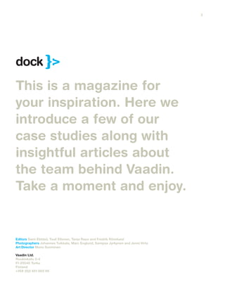 This is a magazine for
your inspiration. Here we
introduce a few of our
case studies along with
insightful articles about
the team behind Vaadin.
Take a moment and enjoy.
Editors Sami Ekblad, Tuuli Eltonen, Tanja Repo and Fredrik Rönnlund
Photographers Johannes Tuikkala, Marc Englund, Sampsa Jyrkynen and Jenni Virta
Art Director Manu Suominen
Vaadin Ltd.
Ruukinkatu 2-4
FI-20540 Turku
Finland
+358 (0)2 651 003 00
dock
3
 