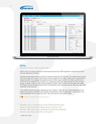 Saita
Health Care, Life Sciences
SAITA is Orion's business solutions for pharmaceutical personnel. SAITA application enables fast and safe
medicine offering and ordering.
Hospitals require large amounts of medicine. Instead of paying the full retail price, the hospital personnel asks
Orion for an offer on the wares. SAITA inputs the offer request into the system, where Orion's representative
reviews the offer. Orion assigns discounted prices to the offer request, and then the offer is printed out as
a PDF- file for the customer. The customer, e.g. medical personnel, then either accepts the offer, accepts it
partially or rejects it. When an offer is fully or partially accepted, SAITA contacts the wholesale store selling
the medicine trough file tranfer protocol (FTP), informing them with which price they are allowed to sell certain
medicines to that customer.
"Orion SAITA was the first project developed on top of Vaadin 7. With the most cutting edge features from
Vaadin and the goal to create the best possible user experience within the application, we achieved a nice
looking application that is a pleasure to use." says Jens Jansson, team leader, Vaadin.
https://vaadin.com/showcase/saita
Vaadin as a company and framework has
been a successful long-term choice for
Orion. We are very pleased with the Vaadin
team and the overall outcome."
- Jukka Aho, Orion -
"
32
 