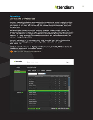 Attendium
Events and Conferences
Attendium is a service designed to automate guest list management at venues and events. It allows
you to collect names from many sources – e.g. Facebook, e-mail inboxes and website forms – into
one guest list for your event. You can even add new names to your guest list via SMS at any time
during the event.
With Apple’s Ipad, Iphone or Ipod Touch, Attendium allows you to search for and check in your
guests much faster than with your old paper lists. Instead of just focusing on how to get attendees to
an event, with Attendium you can get the best tools for the treatment of your guests once they have
signed up. As a result, Attendium completely revolutionizes the way in which event managers and
promoters manage their guest lists.
Attendium uses Vaadin for its web-based control panel to manage users, events and guest lists.
“Vaadin is solid, well thought-out and trustworthy, and the end result is very good.”
–Piotr Blasiak, CEO
Attendium is a startup focusing on digital guest list management, backed by KTH Innovation at the
royal institute of technology in Stockholm, Sweden.
https://vaadin.com/showcase/attendium
33
 
