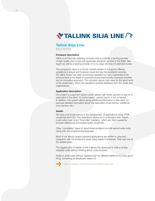 Tallink Silja Line
Maritime
Company description
Tallink is an Estonian shipping company that is currently a leading provider
of high-quality mini-cruise and passenger transport services in the Baltic Sea
region as well as a leading provider of ro-ro cargo services on selected routes.
The company’s vision is to be the market pioneer in Europe by offering
excellence in leisure and business travel and sea transportation services.
AS Tallink Grupp has been numerously awarded by many organizations for
achievements in the fields of corporate social responsibility, business activities
and an innovative approach. The company places high value on the good work
of the whole team, which has resulted in positive feedback from the public and
organizations.
Application description
Our project is a payment system which allows Call Center workers to pay for a
reservation if the client, for some reason, cannot pay for it him or herself.
In addition, this system allows giving additional information to the client, for
example detailed information about the reservation (hotel service, additional
room service, etc.)
Vaadin
We have a lot of experience in the development of applications using HTML,
JavaScript and CSS. This experience allows us to understand that Vaadin
could solve most of our "time killer" problems, which are often caused by
browser differences and weakly typed JavaScript.
Other “candidates” seem to avoid these problems but still cannot write code
using only one programming language.
Most of our service engine backend applications are written in Java and
integration with the frontend is done using Vaadin Framework. That was one of
the easiest parts.
The biggest plus of Vaadin is that it allows the developer to write a simple,
readable code without thinking about cross-browser.
Ability to write code without “workaround” for different platforms is a very good
thing, something all developers dream of.
https://vaadin.com/showcase/tallink-silja-line
36
 