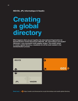 Creating
a global
directory
ISO/CS, JPL Informatique & Vaadin:
What happens when you put together the International Organization for
Standardization Central Secretariat (ISO/CS), JPL Informatique and Vaadin?
Obviously, a very successful multi-supplier project. The project aimed
to create a global directory, a backbone for all the tools needed in the
standardization process.
Read more: https://vaadin.com/showcase/iso-cs-jpl-informatique-and-vaadin-global-directory
ISO/CS
GD3
JPL VAADIN
40
 