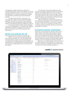 The application enables international, regional and
national standardization bodies’ administrators to manage
standard development parties. One of the key outputs of
the application is to support role assignment to experts
and organizations participating in the standardization
process.
– Throughout the execution of the project, our
main goal was to deliver a more versatile and scalable
application. We aimed to improve the user experience
and make the whole software faster, simpler and better,
explains Project Manager Stéphane Châtelet from ISO/CS.
– In the process we also created internal guidelines
on how to build applications in a consistent way. Together
with ISO/CS and Vaadin we achieved the actual wow
effect in this project, says CTO Eric Leray from JPL
Informatique.
In this project everyone had their own special roles.
– ISO/CS, of course, had the best knowledge of
their business processes, we in JPL Informatique were
their local partner in charge of the technical execution
and Vaadin had the design expertise and knowledge of its
implementation. Through partnership with Vaadin we also
got access to the right people, when we had questions,
Eric explains.
– The first phase of the project started two years
ago with a technology evaluation. At that time the options
were Struts2, ICEfaces (JSF2), GWT, GXT and Vaadin.
Following the technical stack choice, we began to search
for the right partners to help us get up to speed with the
Vaadin framework, and accompany us during the project
execution, says Stéphane. He continues:
– After an intense year working on this project, the
team delivered the application in due time and, with a few
months of production behind us, we can say: “all lights
are green”. It was and is a necessity to be able to trust
our partners and their expertise. We plan to continue this
cooperation in the future.
Vaadin and JPL Informatique are solution partners. The
Vaadin Solution Partnership program helps companies
stand out from other open-source developers. Vaadin
backs up the development by offering a comprehensive
set of tools and services. According to Ville Ingman, VP of
German Operations in Vaadin, partnering is about building
business on top of the partnering model for both sides.
–Because of our solution partner model, both we and
our solution partner can offer expertise on a wider scale.
It is about combining our strengths and being able to offer
more than we could as individual companies.
A road to success: partnering
All for one and one for all
41
 