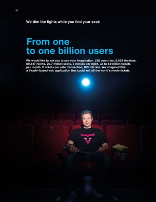 From one
to one billion users
We dim the lights while you find your seat:
We would like to ask you to use your imagination. 238 countries, 6,624 theaters,
69,347 rooms, 20.7 million seats, 3 movies per night, up to 1.9 billion tickets
per month, 2 tickets per sale transaction, 10% fill rate. We imagined this:
a Vaadin-based web application that could sell all the world’s movie tickets.
42
 