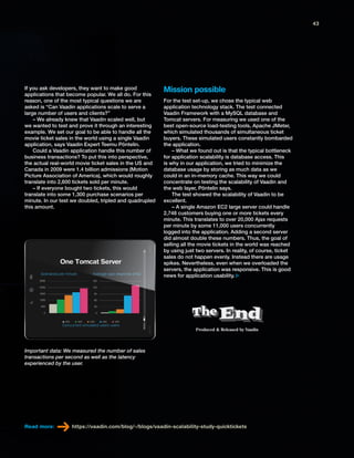 Produced & Released by VaadinProduced & Released by Vaadin
If you ask developers, they want to make good
applications that become popular. We all do. For this
reason, one of the most typical questions we are
asked is “Can Vaadin applications scale to serve a
large number of users and clients?”
– We already knew that Vaadin scaled well, but
we wanted to test and prove it through an interesting
example. We set our goal to be able to handle all the
movie ticket sales in the world using a single Vaadin
application, says Vaadin Expert Teemu Pöntelin.
Could a Vaadin application handle this number of
business transactions? To put this into perspective,
the actual real-world movie ticket sales in the US and
Canada in 2009 were 1.4 billion admissions (Motion
Picture Association of America), which would roughly
translate into 2,600 tickets sold per minute.
– If everyone bought two tickets, this would
translate into some 1,300 purchase scenarios per
minute. In our test we doubled, tripled and quadrupled
this amount.
For the test set-up, we chose the typical web
application technology stack. The test connected
Vaadin Framework with a MySQL database and
Tomcat servers. For measuring we used one of the
best open-source load-testing tools, Apache JMeter,
which simulated thousands of simultaneous ticket
buyers. These simulated users constantly bombarded
the application.
– What we found out is that the typical bottleneck
for application scalability is database access. This
is why in our application, we tried to minimize the
database usage by storing as much data as we
could in an in-memory cache. This way we could
concentrate on testing the scalability of Vaadin and
the web layer, Pöntelin says.
The test showed the scalability of Vaadin to be
excellent.
– A single Amazon EC2 large server could handle
2,748 customers buying one or more tickets every
minute. This translates to over 20,000 Ajax requests
per minute by some 11,000 users concurrently
logged into the application. Adding a second server
did almost double these numbers. Thus, the goal of
selling all the movie tickets in the world was reached
by using just two servers. In reality, of course, ticket
sales do not happen evenly. Instead there are usage
spikes. Nevertheless, even when we overloaded the
servers, the application was responsive. This is good
news for application usability.
Read more: https://vaadin.com/blog/-/blogs/vaadin-scalability-study-quicktickets
Mission possible
Important data: We measured the number of sales
transactions per second as well as the latency
experienced by the user.
43
 