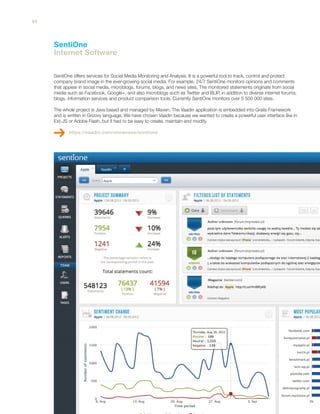 SentiOne
Internet Software
SentiOne offers services for Social Media Monitoring and Analysis. It is a powerful tool to track, control and protect
company brand image in the ever-growing social media. For example, 24/7 SentiOne monitors opinions and comments
that appear in social media, microblogs, forums, blogs, and news sites. The monitored statements originate from social
media such as Facebook, Google+, and also microblogs such as Twitter and BLIP, in addition to diverse internet forums,
blogs, information services and product comparison tools. Currently SentiOne monitors over 5 500 000 sites.
The whole project is Java based and managed by Maven. The Vaadin application is embedded into Grails Framework
and is written in Groovy language. We have chosen Vaadin because we wanted to create a powerful user interface like in
Ext-JS or Adobe Flash, but it had to be easy to create, maintain and modify.
https://vaadin.com/showcase/sentione
44
 