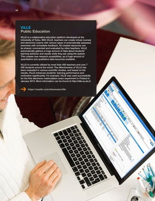 ViLLE
Public Education
ViLLE is a collaborative education platform developed at the
University of Turku. With ViLLE, teachers can create virtual courses
and electronic exams with various types of automatically assessed
exercises with immediate feedback. All created resources can
be shared, commented and evaluated by other teachers. ViLLE
automatically gathers a huge amount of data about students'
learning behavior and results while they are using the system.
This creates new research possibilities, as a huge amount of
quantitative and qualitative data becomes available.
ViLLE is currently utilized by more than 400 teachers and over 7
000 students around the world. The effectiveness of ViLLE has
been evaluated in various scientific studies, and based on the
results, ViLLE enhances students’ learning performance and
motivation significantly. For example, ViLLE was used successfully
for the first electronic matriculation exam experiment in Finland in
January 2013. More information can be found at http://ville.cs.utu.fi.
https://vaadin.com/showcase/ville
48
 