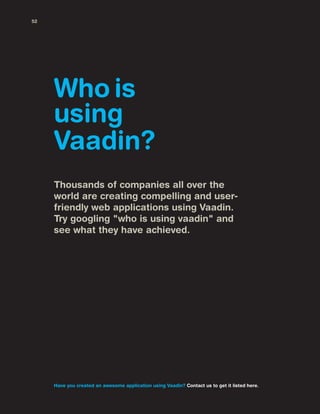 Thousands of companies all over the
world are creating compelling and user-
friendly web applications using Vaadin.
Try googling "who is using vaadin" and
see what they have achieved.
Who is
using
Vaadin?
Have you created an awesome application using Vaadin? Contact us to get it listed here.
52
 